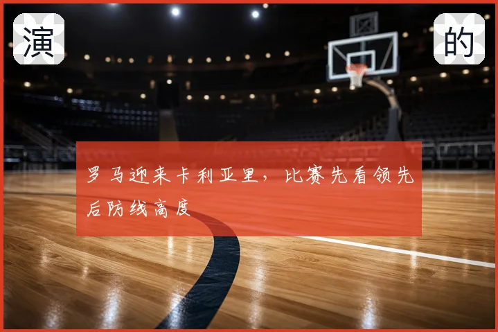 罗马迎来卡利亚里，比赛先看领先后防线高度
